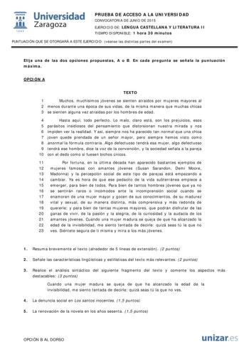  Universidad fil Zaragoza 1S42 PRUEBA DE ACCESO A LA UNIVERSIDAD CONVOCATORIA DE JUNIO DE 2015 EJERCICIO DE LENGUA CASTELLANA Y LITERATURA II TIEMPO DISPONIBLE 1 hora 30 minutos PUNTUACIÓN QUE SE OTORGARÁ A ESTE EJERCICIO véanse las distintas partes del examen Elija una de las dos opciones propuestas A o B En cada pregunta se señala la puntuación máxima OPCIÓN A TEXTO 1 Muchos muchísimos jóvenes se sienten atraídos por mujeres mayores al 2 menos durante una época de sus vidas de la misma manera…