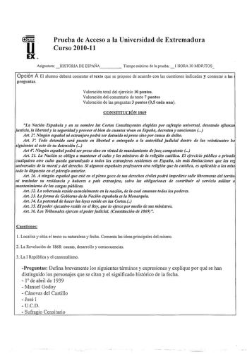 u EX Prueba de Acceso a la Universidad de Extremadura Curso 201011 Asignatura HISTORIA DE ESPAÑA     Tiempo máimo de la prueba l HORA 30 MINUTOS Opción A El alumno deberá comentar el texto que se propone de acuerdo con las cuestiones indicadas y contestar a las preguntas Valoración total del ejercicio 10 puntos Valoración del comentario de texto 7 puntos Valoración de las preguntas 3 puntos 05 cada una CONSTITUCIÓN 1869 La Nación Espaiola y en su nombre las Cortes Constituyentes elegidas por su…