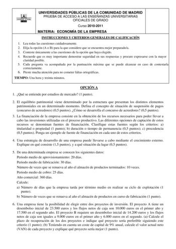 00 1UNIVERSIDAD AUTONOMA UNIVERSIDADES PÚBLICAS DE LA COMUNIDAD DE MADRID PRUEBA DE ACCESO A LAS ENSEÑANZAS UNIVERSITARIAS OFICIALES DE GRADO Curso 20102011 MATERIA ECONOMÍA DE LA EMPRESA INSTRUCCIONES Y CRITERIOS GENERALES DE CALIFICACIÓN 1 Lea todas las cuestiones cuidadosamente 2 Elija la opción A o B para la que considere que se encuentra mejor preparadoa 3 Conteste únicamente a las cuestiones de la opción que haya elegido 4 Recuerde que es muy importante demostrar seguridad en sus respuest…