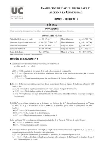 EVALUACIÓN DE BACHILLERATO PARA EL ACCESO A LA UNIVERSIDAD LOMCE  JULIO 2019 FÍSICA INDICACIONES Elegir una de las dos opciones No deben resolverse cuestiones de opciones diferentes CONSTANTES FÍSICAS Velocidad de la luz en el vacío c  30 108 m s1 Masa del protón Constante de gravitación universal G  67 1011 N m2 kg2 Masa del electrón Constante de Coulomb Constante de Planck k  90 109 N m2 C2 h  66 1034 J s Carga del protón Carga del electrón Radio de la Tierra RT  6370 km Nota estas constantes…