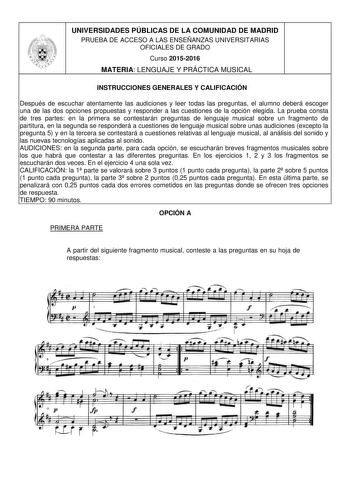 UNIVERSIDADES PÚBLICAS DE LA COMUNIDAD DE MADRID PRUEBA DE ACCESO A LAS ENSEÑANZAS UNIVERSITARIAS OFICIALES DE GRADO Curso 20152016 MATERIA LENGUAJE Y PRÁCTICA MUSICAL INSTRUCCIONES GENERALES Y CALIFICACIÓN Después de escuchar atentamente las audiciones y leer todas las preguntas el alumno deberá escoger una de las dos opciones propuestas y responder a las cuestiones de la opción elegida La prueba consta de tres partes en la primera se contestarán preguntas de lenguaje musical sobre un fragment…