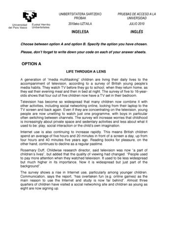 eman ta ubal zezu     Universidad del País Vasco   Euskal Herriko Unibertsitatea       Choose between option A and option B Specify the option you have chosen Please dont forget to write down your code on each of your answer sheets  OPTION A LIFE THROUGH A LENS A generation of media multitasking children are living their daily lives to the accompaniment of television according to a survey of British young peoples media habits They watch TV before they go to school when they return home as they …