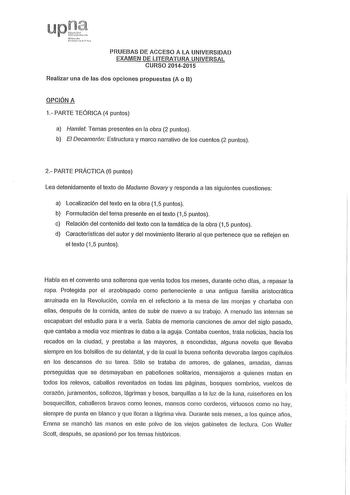 PRUEBAS DE ACCESO A LA UNIVERSIDAD EXAMEN DE LITERATURA UNIVERSAL CURSO 20142015 Realizar una de las dos opciones propuestas A o B OPCIÓN A 1 PARTE TEÓRICA 4 puntos a Hamlet Temas presentes en la obra 2 puntos b El Decamerón Estructura y marco narrativo de los cuentos 2 puntos 2 PARTE PRÁCTICA 6 puntos Lea detenidamente el texto de Madame Bovay y responda a las siguientes cuestiones a Localización del texto en la obra 15 puntos b Formulación del tema presente en el texto 15 puntos e Relación de…