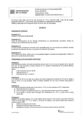 UNIVERSIDAD DE LA RIOJA Prneba de Acceso a la Universidad LOE Curso 201212013 Convocatoria Junio ASIGNATURA TECNOLOGÍA INDUSTRIAL 11 El alumno debe elegir una de las dos opciones A o B y responder sólo a dos de las cuatro preguntas teóricas y a dos de los cuatro problemas o aplicaciones prácticas Todas y cada una de las preguntas tienen el mismo valor de 25 puntos OPCIÓN A PREGUNTAS TEÓRICAS Pregunta 11 1 Explique el Teorema de Bernouilli Pregunta 11 2 Tipos de accionamiento de las válvulas dis…