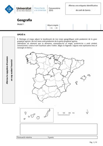 Universitat Prava daccés Convocatria de les Illes Balears a la Universitat 2015 Aferrau una etiqueta identificativa 999999999 de codi de barres Geografia Model 1 BOpció elegida A B OPCIÓ A 1 Distingiu al mapa adjunt la localització de tres rees geogrfiques amb predomini de la gran propietat agrria i de tres rees amb predomini de la petita propietat agrria Identificau els elements que es demanen assenyalaulos al mapa acolorintlos o amb símbols convencionals i amb el nom localitzat sobre lindret …