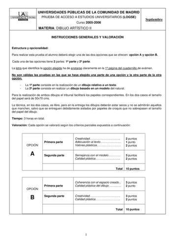 I W111 UNIVERSIDADES PÚBLICAS DE LA COMUNIDAD DE MADRID  l lNlVERSIDAD AUTONOMA PRUEBA DE ACCESO A ESTUDIOS UNIVERSITARIOS LOGSE Curso 20052006 MATERIA DIBUJO ARTÍSTICO II Septiembre INSTRUCCIONES GENERALES Y VALORACIÓN Estructura y opcionalidad Para realizar esta prueba el alumno deberá elegir una de las dos opciones que se ofrecen opción A y opción B Cada una de las opciones tiene 2 partes 1 parte y 2 parte La letra que identifica la opción elegida ha de anotarse claramente en la 1 página del…