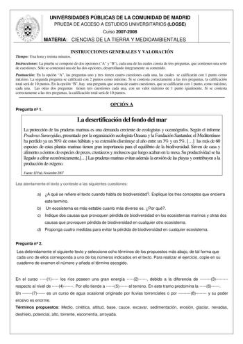 UNIVERSIDADES PÚBLICAS DE LA COMUNIDAD DE MADRID PRUEBA DE ACCESO A ESTUDIOS UNIVERSITARIOS LOGSE Curso 20072008 MATERIA CIENCIAS DE LA TIERRA Y MEDIOAMBIENTALES INSTRUCCIONES GENERALES Y VALORACIÓN Tiempo Una hora y treinta minutos Instrucciones La prueba se compone de dos opciones A y B cada una de las cuales consta de tres preguntas que contienen una serie de cuestiones Sólo se contestará una de las dos opciones desarrollando íntegramente su contenido Puntuación En la opción A las preguntas …