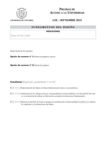 PRUEBAS DE ACCESO A LA UNIVERSIDAD UNIVERSIDAD DE CANTABRIA LOE  SEPTIEMBRE 2015 FUNDAMENTOS DEL DISEÑO INDICACIONES Tiempo una hora y media Elegir una de las dos opciones Opción de examen n 1 Diseño de papelera exterior Opción de examen n 2 Diseño de zapatero Cuestiones Exposición y presentación 1 PUNTO 1 4 PUNTOS Representación del objeto en forma tridimensional cónico o axonométrico 2 3 PUNTOS Elaboración de los dibujos técnicos correspondientes sistema diédrico a la descripción del moti vo …