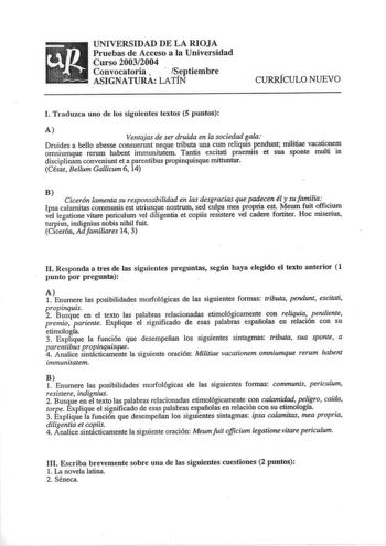 UNIVERSIDAD DE LA RIOJA Pruebas de Acceso a la Universidad Curso 20032004 Convocatoria   Septiembre ASIGNATURA LATIN CURRÍCULO NUEVO l Traduzca uno de los siguientes textos 5 puntos A Ventajas de ser druida en la sociedad gala Druides a bello abesse consuerunt neque tributa una cum reliquis pendunt militiae vacationem omniumque rerum habent immunitatem Tantis excitati praemiis et sua sponte multi in disciplinam conveniunt et a parentibus propinquisque mittuntur César Bellum Gallicum 6 14 B Cice…