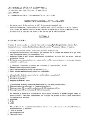 UNIVERSIDAD PÚBLICA DE NAVARRA PRUEBA PARA EL ACCESO A LA UNIVERSIDAD Curso 200607 MATERIA ECONOMÍA Y ORGANIZACIÓN DE EMPRESAS INSTRUCCIONES GENERALES Y VALORACIÓN 1 La prueba consta de dos opciones A y B de las que deberás elegir una 2 Contesta únicamente a las cuestiones de la opción sea A o sea B que hayas escogido Una vez seleccionada una opción solamente se valorarán las preguntas que se hayan respondido de ésta 3 Cada parte va acompañada por la puntuación máxima que se puede conseguir OPC…