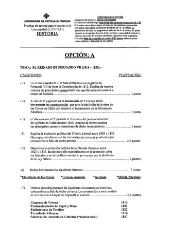 UOIUERSIDAD DE CArnllAlA mAnCHA Pruebas de aptitud para el acceso a la Universidad LOGSE HISTORIA Instrucciones previas  Duración del ejercicio 1hora y 30 minutos  El alumnoa deberá elegir una de las dos opciones propuestas A o B  En ambos casos deberá seguir el orden de las cuestiones propuestas  En ambas opciones la calificación global es de Oa 10 puntos La puntuación de todas las preguntas se valorará de Oa 9 puntos El punto restante se otorgará en función de la expresión capacidad de relaci…