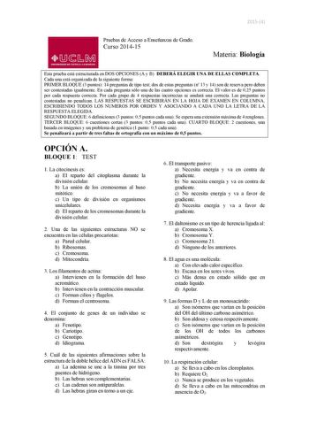 20154 Pruebas de Acceso a Enseñanzas de Grado Curso 201415 01J1M UNIVERSIDAD DE CASTILLA LA MANCHA Materia Biología Esta prueba está estructurada en DOS OPCIONES A y B DEBERÁ ELEGIR UNA DE ELLAS COMPLETA Cada una está organizada de la siguiente forma PRIMER BLOQUE 3 puntos 14 preguntas de tipo test dos de estas preguntas n 13 y 14 son de reserva pero deben ser contestadas igualmente En cada pregunta sólo una de las cuatro opciones es correcta El valor es de 025 puntos por cada respuesta correct…