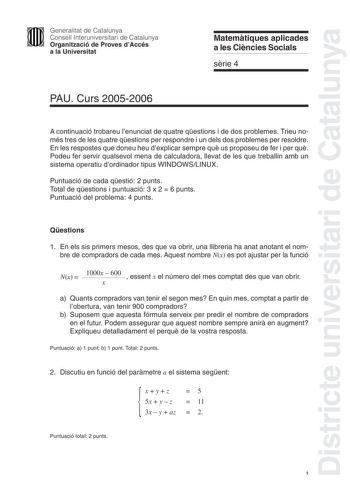 Districte universitari de Catalunya Generalitat de Catalunya Consell Interuniversitari de Catalunya Organització de Proves dAccés a la Universitat Matemtiques aplicades a les Cincies Socials srie 4 PAU Curs 20052006 A continuació trobareu lenunciat de quatre qestions i de dos problemes Trieu només tres de les quatre qestions per respondre i un dels dos problemes per resoldre En les respostes que doneu heu dexplicar sempre qu us proposeu de fer i per qu Podeu fer servir qualsevol mena de calcula…