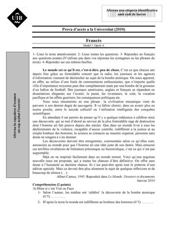 Aferrau la capalera dexamen un cop acabat lexercici  UIB M 43535892 Aferrau una etiqueta identificativa amb codi de barres Prova daccés a la Universitat 2010 Francs Model 1 Opció A 1 Lisez le texte attentivement 2 Lisez toutes les questions 3 Répondez en franais aux questions posées Nutilisez pas dans vos réponses les syntagmes ou les phrases du texte 4 Répondez sur ces mmes feuilles Le monde est ce quil est cestdire peu de chose Cest ce que chacun sait depuis hier grce au formidable concert qu…