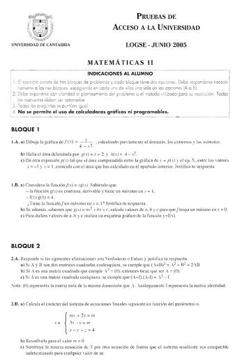 PRUEBAS DE ACCESO A LA UNIVERSIDAD LOGSEJUNIO 2005 MATEMÁTICAS 11 INDICACIONES AL ALUMNO 1 El ejercicio consto ce tres bloques de problemas y codo blcq ue tiene dos opciones  Debe responderse necesari amen te o los tres bloq ues escogiendo en codo uno de ellos uno solo de los opc iones A o Bi 2 Debe exponerse con claridad el plonteo miento del problema o el método utilizado po ro su resolución Todos los respuestos deben ser razonados 3  Todas los pregun tas se puntúan igual 4  No se permite el …