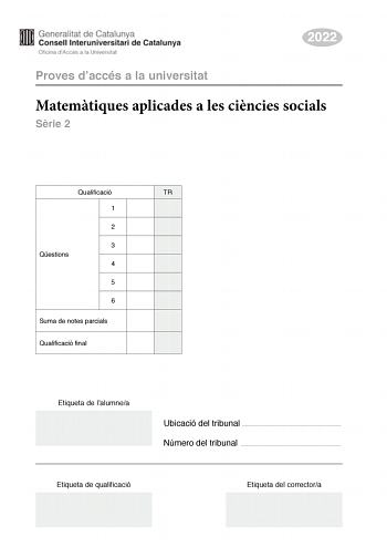 2022 Proves daccés a la universitat Matemtiques aplicades a les cincies socials Srie 2 Qualificació TR 1 2 3 Qestions 4 5 6 Suma de notes parcials Qualificació final Etiqueta de lalumnea Ubicació del tribunal  Número del tribunal  Etiqueta de qualificació Etiqueta del correctora Responeu a QUATRE de les sis qestions segents En les respostes expliqueu sempre qu voleu fer i per qu Cada qestió val 25 punts Podeu utilitzar calculadora per no es permet lús de calculadores o altres aparells que poden…