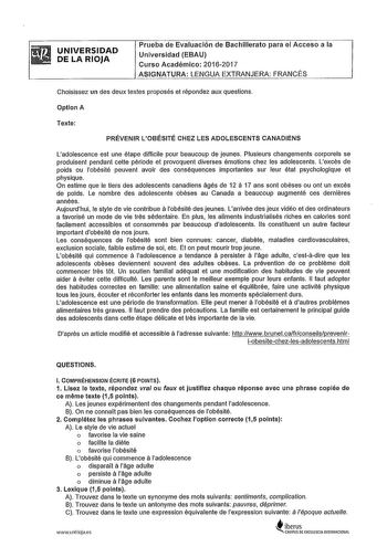 UNIVERSIDAD DE LA RIOJA Prueba de Evaluación de Bachillerato para el Acceso a la Universidad EBAU Curso Académico 20162017 ASIGNATURA LENGUA EXTRANJERA FRANCÉS Choisissez un des deux textes proposés et répondez aux questions Optlon A Texte PRÉVENIR LOBÉSITÉ CHEZ LES ADOLESCENTS CANADIENS Ladolescence est une étape difficile pour beaucoup de jeunes Plusieurs changements corporels se produisent pendant cette période et provoquen diverses émotions chez les adolescents Lexcés de poids ou lobésité p…