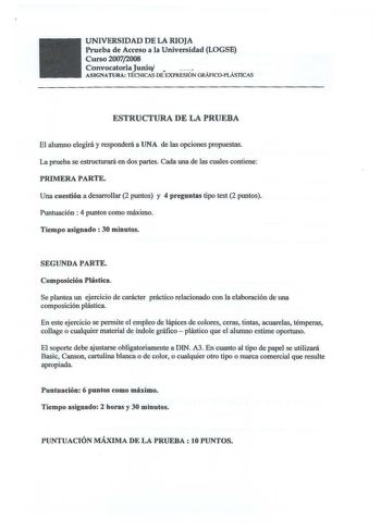 UNIVERSIDAD DE LA RIOJA Prueba de Acceso a la Universidad LOGSE Curso 20072008 Convocatoria Junio    ASJGNATURA TÉCNICAS DE EXPRESIÓN GRÁFICOPLÁSTICAS ESTRUCTURA DE LA PRUEBA El alumno elegirá y responderá a UNA de las opciones propuestas La prueba se estructurará en dos partes Cada una de las cuales contiene PRIMERA PARTE Una cuestión a desarrollar 2 puntos y 4 preguntas tipo test 2 puntos Puntuación  4 puntos como máximo Tiempo asignado  30 minutos SEGUNDA PARTE Composición Plástica Se plante…