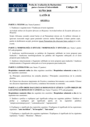 Proba de Avaliación do Bacharelato para o Acceso á Universidade XUÑO 2018 LATÍN II Código 30 OPCIÓN A PARTE 1 TEXTOS ata  hasta 6 puntos 1 Tradúzase o seguinte texto  Tradúzcase el texto siguiente Actividade militar de Escipión Africano en Hispania  Actividad militar de Escipión Africano en Hispania Scipio Africanus secundo consul factus et ad Numantiam missus est Is militem vitiosum et ignavum exercendo magis quam puniendo correxit multas Hispaniae civitates partim cepit partim in deditionem a…