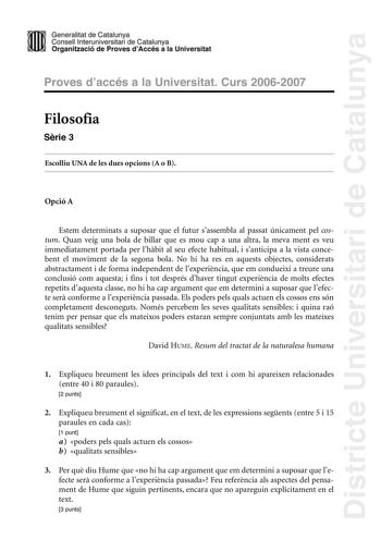 Districte Universitari de Catalunya Generalitat de Catailunya Consell lnterunirversitari de Catalunya 1 Organtzació de Proves dAccés a la Universitat Proves d accés a la Universitat Curs 20062007 Filosofia Srie 3 Escolliu UNA de les dues opcions A o B Opció A Estem determinats a suposar que el futur sassembla al passat únicament pel costum Quan veig una bola de billar que es mou cap a una altra la meva ment es veu immediatament portada per lhbit al seu efecte habitual i santicipa a la vista con…