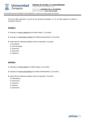  Universidad 111 Zaragoza 1542 PRUEBA DE ACCESO A LA UNIVERSIDAD CONVOCATORIA DE SEPTIEMBRE DE 2011 EJERCICIO DE HISTORIA DE LA FILOSOFÍA TIEMPO DISPONIBLE 1 hora 30 minutos PUNTUACIÓN QUE SE OTORGARÁ A ESTE EJERCICIO véanse las distintas partes del examen El alumno debe responder a una de las dos opciones propuestas A o B En cada pregunta se señala la puntuación máxima OPCIÓN A 1 Exponga una teoría metafísica de la Edad Antigua 35 puntos 2 Exponga una teoría ética o política de la Edad Contemp…