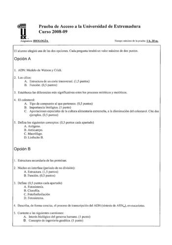 u Prueba de Acceso a la Universidad de Extremadura Curso 200809 EX Asignatura BIOLOGÍA Tiempo máximo de la prueba 1 h 30 m El alumno elegirá una de las dos opciones Cada pregunta tendrá un valor máximo de dos puntos Opción A l ADN Modelo de Watson y Crick 2 Los cilios A Estructura de un corte transversal  15 puntos B Función 05 puntos 3 Establezca las diferencias más significativas entre los procesos mitóticos y meióticos 4 El colesterol A Tipo de compuesto al que pe1tenece 05 puntos B Importan…