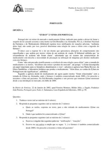 tJk  UNJVERSIDAD DEVIEDO Pruebas de Acceso a la Universidad Curso 20112012 PORTUGUÉS OPCIÓN A ZYBAN  VENDA EM PORTUGAL Portugal no vai retirar do mercado o medicamento Zyban indicado para ajudar a deixar de fumar e suspeito de ter causado sessenta e uma mortes na GrBretanha e na Alemanha Por cá o Instituto Nacional da Farmácia e do Medicamento Infarmed registou treze notificaes de reaces adversas nenhuma delas fatal no sendo por isso possível determinar uma relao de causa e efeito com a ingesto…