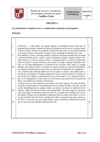 Pruebas de Acceso a enseñanzas universitarias oficiales de grado Castilla y León LITERATURA UNIVERSAL EJERCICIO N páginas 4 OPCIÓN A Lea atentamente el siguiente texto A continuación responda a las preguntas TEXTO 1 ANTÍGONA  Oh tumba oh cámara nupcial oh habitáculo bajo tierra que me 1 guardará para siempre adonde me dirijo al encuentro con los míos a un gran núme ro de los cuales muertos ha recibido ya Perséfone De ellos yo desciendo la última y de la peor manera con mucho sin que se haya cum…