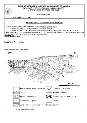 UNIVERSIDADES PÚBLICAS DE LA COMUNIDAD DE MADRID EVALUACIÓN PARA EL ACCESO A LAS ENSEÑANZAS UNIVERSITARIAS OFICIALES DE GRADO MATERIA GEOLOGÍA Curso 20212022 INSTRUCCIONES GENERALES Y CALIFICACIÓN Después de leer atentamente el examen responda de la siguiente forma  conteste una pregunta a elegir entre las preguntas A1 o B1  conteste dos preguntas a elegir indistintamente entre las siguientes preguntas A2 B2 A3 B3 CALIFICACIÓN La pregunta elegida entre A1 o B1 se calificará sobre 4 puntos y las…