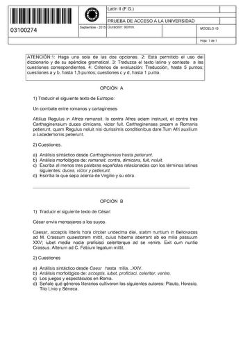 11 1111 1 111 11 1 1 11 11 11 03100274  Latín 11 F G PRUEBA DE ACCESO A LA UNIVERSIDAD Septiembre  2015 Duración 90min 1 1 MODELO 15 Hoja 1 de 1 ATENCIÓN1 Haga una sola de las dos opciones 2 Está permitido el uso del diccionario y de su apéndice gramatical 3 Traduzca el texto latino y conteste a las cuestiones correspondientes 4 Criterios de evaluación Traducción hasta 5 puntos cuestiones a y b hasta 15 puntos cuestiones c y d hasta 1 punto OPCIÓN A 1 Traducir el siguiente texto de Eutropio Un …