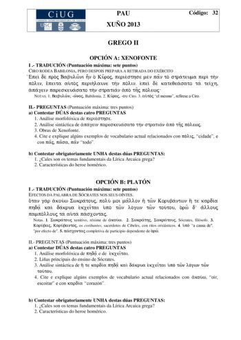 CiUG COMIS IÓN INTERUNIVERSITAR IA DE GALICIA PAU XUÑO 2013 Código 32 GREGO II OPCIÓN A XENOFONTE I  TRADUCIÓN Puntuación máxima sete puntos CIRO RODEA BABILONIA PERO DESPOIS PREPARA A RETIRADA DO EXÉRCITO Epei de proj Babulwni hn o Kuroj periesthse men pan to strateuma peri thn polin epeita autoj perihlaune thn polin epei de kateqeasato ta teixh apagein pareskeuasato thn stratian apo thj pol ewj NOTAS 1 Babulwn wn oj Babilonia 2 Kuroj ou Ciro 3 autoj el mesmo refírese a Ciro II PREGUNTAS Puntu…