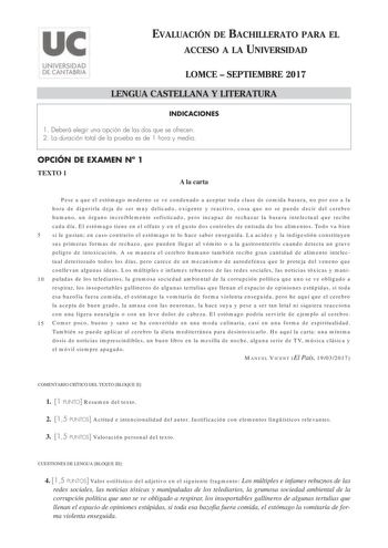 EVALUACIÓN DE BACHILLERATO PARA EL ACCESO A LA UNIVERSIDAD LOMCE  SEPTIEMBRE 2017 LENGUA CASTELLANA Y LITERATURA INDICACIONES 1 Deberá elegir una opción de las dos que se ofrecen 2 La duración total de la prueba es de 1 hora y media OPCIÓN DE EXAMEN N 1 TEXTO 1 A la carta Pese a que el estómago moderno se ve condenado a aceptar toda clase de comida basura no por eso a la hora de digerirla deja de ser muy delicado exigente y reactivo cosa que no se puede decir del cerebro humano un órgano increí…