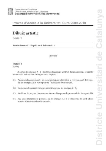 Districte Universitari de Catalunya Generalitat de Catalunya Consell lnteruniversitari de Catalunya Organització de Proves dAccés a la Universitat Proves dAccés a la Universitat Curs 20092010 Dibuix artístic Srie 1 Resoleu lexercici 1 i lopció A o B de lexercici 2 Interiors Exercici 1 2 punts Observeu les imatges A i B i responeu breument a DUES de les qestions segents No escriviu més de deu línies per cada resposta 11 Analitzeu la composició i les característiques referents a la representació …