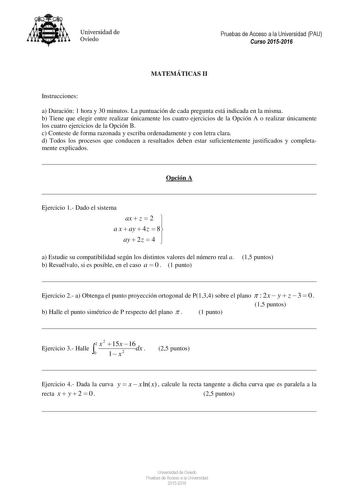 Universidad de Oviedo Pruebas de Acceso a la Universidad PAU Curso 20152016 MATEMÁTICAS II Instrucciones a Duración 1 hora y 30 minutos La puntuación de cada pregunta está indicada en la misma b Tiene que elegir entre realizar únicamente los cuatro ejercicios de la Opción A o realizar únicamente los cuatro ejercicios de la Opción B c Conteste de forma razonada y escriba ordenadamente y con letra clara d Todos los procesos que conducen a resultados deben estar suficientemente justificados y comp…