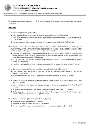 UNIVERSIDAD DE ZARAGOZA PRUEBA DE ACCESO A LA UNIVERSIDAD  JUNIO DE 2010 EJERCICIO DE CIENCIAS DE LA TIERRA Y MEDIOAMBIENTALES TIEMPO DISPONIBLE 1 hora 30 minutos PUNTUACIÓN QUE SE OTORGARÁ A ESTE EJERCICIO véanse las distintas partes del examen El ejercicio presenta dos opciones A y B El alumno deberá elegir y desarrollar una de ellas sin mezclar contenidos OPCIÓN A 1 a Defina riesgo natural 05 puntos b Qué localización tienen la mayor parte de los volcanes terrestres 05 puntos c Qué tipo de m…