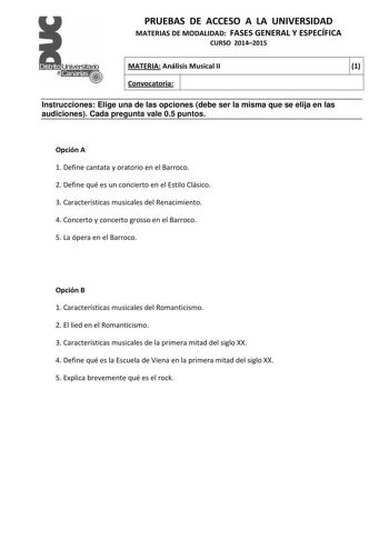 PRUEBAS DE ACCESO A LA UNIVERSIDAD MATERIAS DE MODALIDAD FASES GENERAL Y ESPECÍFICA CURSO 20142015 MATERIA Análisis Musical II 1 Convocatoria 1 1 Instrucciones Elige una de las opciones debe ser la misma que se elija en las audiciones Cada pregunta vale 05 puntos Opción A 1 Define cantata y oratorio en el Barroco 2 Define qué es un concierto en el Estilo Clásico 3 Características musicales del Renacimiento 4 Concerto y concerto grosso en el Barroco 5 La ópera en el Barroco Opción B 1 Caracterís…