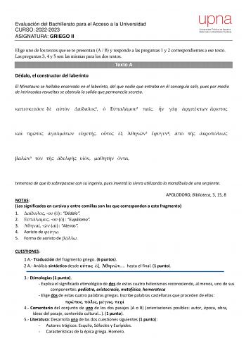 Evaluación del Bachillerato para el Acceso a la Universidad CURSO 20222023 ASIGNATURA GRIEGO II Elige uno de los textos que se te presentan A  B y responde a las preguntas 1 y 2 correspondientes a ese texto Las preguntas 3 4 y 5 son las mismas para los dos textos Texto A Dédalo el constructor del laberinto El Minotauro se hallaba encerrado en el laberinto del que nadie que entraba en él conseguía salir pues por medio de intrincadas revueltas se obstruía la salida que permanecía secreta    1  2 …