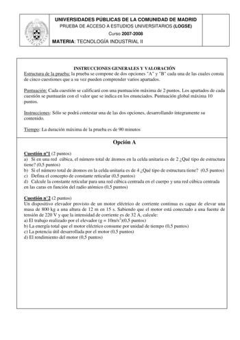 UNIVERSIDADES PÚBLICAS DE LA COMUNIDAD DE MADRID PRUEBA DE ACCESO A ESTUDIOS UNIVERSITARIOS LOGSE Curso 20072008 MATERIA TECNOLOGÍA INDUSTRIAL II INSTRUCCIONES GENERALES Y VALORACIÓN Estructura de la prueba la prueba se compone de dos opciones A y B cada una de las cuales consta de cinco cuestiones que a su vez pueden comprender varios apartados Puntuación Cada cuestión se calificará con una puntuación máxima de 2 puntos Los apartados de cada cuestión se puntuarán con el valor que se indica en …