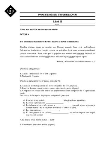 UIB M Prova daccés a la Universitat 2013 Llatí II Model 1 Triau una opció de les dues que us oferim OPCIÓ A Les primeres actuacions de Rmul després dhaver fundat Roma Condita ciuitate quam ex nomine suo Romam uocauit haec egit multitudinem finitimorum in ciuitatem recepit centum ex senioribus legit quos senatores nominauit propter senectutem Tum cum ipse et populus suus uxores non haberent inuitauit ad spectaculum ludorum uicinas urbi Romae nationes atque earum uirgines rapuit Eutropi Breuiariu…