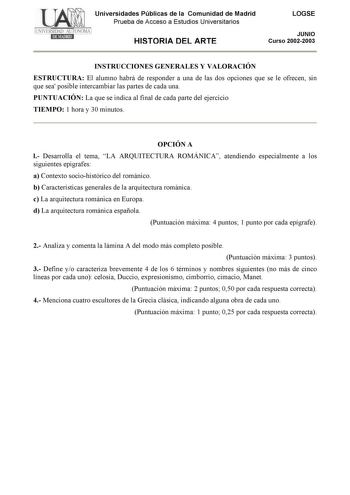 Universidades Públicas de la Comunidad de Madrid Prueba de Acceso a Estudios Universitarios HISTORIA DEL ARTE LOGSE JUNIO Curso 20022003 INSTRUCCIONES GENERALES Y VALORACIÓN ESTRUCTURA El alumno habrá de responder a una de las dos opciones que se le ofrecen sin que sea posible intercambiar las partes de cada una PUNTUACIÓN La que se indica al final de cada parte del ejercicio TIEMPO 1 hora y 30 minutos OPCIÓN A l Desarrolla el tema LA ARQUITECTURA ROMÁNICA atendiendo especialmente a los siguien…