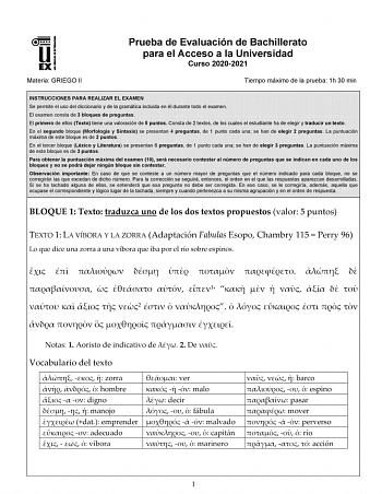 Materia GRIEGO II Prueba de Evaluación de Bachillerato para el Acceso a la Universidad Curso 20202021 Tiempo máximo de la prueba 1h 30 min INSTRUCCIONES PARA REALIZAR EL EXAMEN Se permite el uso del diccionario y de la gramática incluida en él durante todo el examen El examen consta de 3 bloques de preguntas El primero de ellos Texto tiene una valoración de 5 puntos Consta de 2 textos de los cuales el estudiante ha de elegir y traducir un texto En el segundo bloque Morfología y Sintaxis se pres…