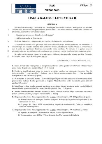 CiUG COMIS IÓN INTERUNIVERSITAR IA DE GALICIA PAU XUÑO 2013 Código 02 LINGUA GALEGA E LITERATURA II OPCIÓN A Durante bastante tempo camiñamos en silencio por un carreiro costento pedregoso e sen sombra 2 AbdelBassit enviso nos seus pensamentos eu nos meus nos meus remorsos mellor dito Despois deu en dicirme axustando o turbante na cabeza 4 Escoitei que pronto nos deixades A onde iredes A Constantinopla se Deus quixer 6 Detívose ladeando a cabeza como para escoitar o balbordo da cidade distante …