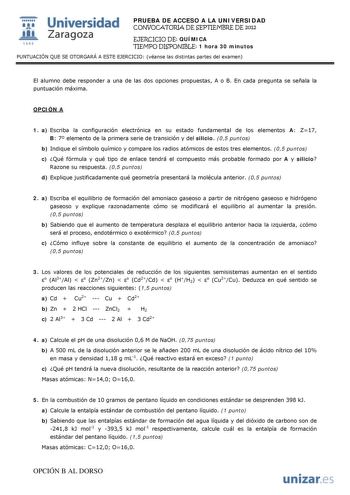  Universidad 111 Zaragoza 1542 PRUEBA DE ACCESO A LA UNIVERSIDAD CONVOCATORIA DE SEPTIEMBRE DE 2012 EJERCICIO DE QUÍMICA TIEMPO DISPONIBLE 1 hora 30 minutos PUNTUACIÓN QUE SE OTORGARÁ A ESTE EJERCICIO véanse las distintas partes del examen El alumno debe responder a una de las dos opciones propuestas A o B En cada pregunta se señala la puntuación máxima OPCIÓN A 1 a Escriba la configuración electrónica en su estado fundamental de los elementos A Z17 B 7 elemento de la primera serie de transició…