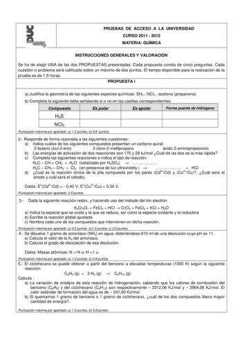 l PRUEBAS DE ACCESO A LA UNIVERSIDAD CURSO 2011  2012 MATERIA QUÍMICA INSTRUCCIONES GENERALES Y VALORACIÓN Se ha de elegir UNA de las dos PROPUESTAS presentadas Cada propuesta consta de cinco preguntas Cada cuestión o problema será calificada sobre un máximo de dos puntos El tiempo disponible para la realización de la prueba es de 15 horas PROPUESTA I aJustifica la geometría de las siguientes especies químicas SH2  NCl3  acetona propanona b Completa la siguiente tabla señalando si o no en las c…