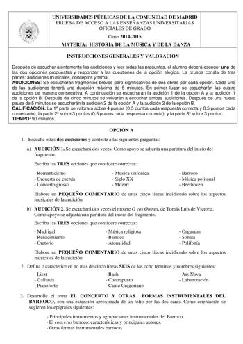 UNIVERSIDADES PÚBLICAS DE LA COMUNIDAD DE MADRID PRUEBA DE ACCESO A LAS ENSEÑANZAS UNIVERSITARIAS OFICIALES DE GRADO Curso 20142015 MATERIA HISTORIA DE LA MÚSICA Y DE LA DANZA INSTRUCCIONES GENERALES Y VALORACIÓN Después de escuchar atentamente las audiciones y leer todas las preguntas el alumno deberá escoger una de las dos opciones propuestas y responder a las cuestiones de la opción elegida La prueba consta de tres partes audiciones musicales conceptos y tema AUDICIONES Se escucharán fragmen…