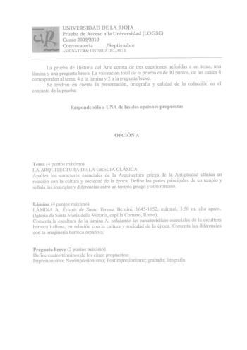 7 UNIVERSIDAD DE LA RIOJA t    r Prueba de Acceso a la Universidad LOGSE Curso 20092010 Convocatoria Septiembre J ASIGNATURA HISTORIA DEL AR fE La prueba de Historia del Arte consta de tres cuestiones referidas a un tema una lámina y una pregunta breve La valoración total de la prueba es de 1Opuntos de los cuales 4 corresponden al tema 4 a la lámina y 2 a la pregunta breve Se tendrán en cuenta la presentación ortografía y calidad de la redacción en el conjunto de la prueba Responde sólo a UNA d…