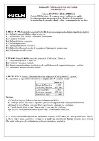 EVALUACIÓN PARA EL ACCESO A LA UNIVERSIDAD CURSO 20192020 Materia ECONOMÍA DE LA EMPRESA  Conteste SÓLO al número de preguntas temas y problemas que se pide  En los problemas tiene que mostrar el desarrollo de los cálculos aplicados  Se permite el uso de calculadora Puede realizar el examen en el orden que desee 1 PREGUNTAS Conteste brevemente a CUATRO de las siguientes preguntas Cada pregunta 05 puntos 11 Defina Responsabilidad social de la empresa 12 Defina costes fijos y costes variables de …