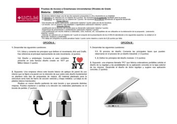 Pruebas de Acceso a Enseñanzas Universitarias Oficiales de Grado Materia DISEÑO  El alumno deberá elegir una de las dos opciones propuestas A o B y resolverla en su totalidad  El ejercicio 1 se valorará con un máximo de 3 puntos Se resolverá en el cuadernillo facilitado para la prueba  El ejercicio 2 se valorará con un máximo de 7 puntos Se resolverá en 2 DIN A3 atendiendo al siguiente desarrollo Primer DIN A 3  Dos bocetos de rápida elaboración valoración máxima1 punto cada uno de los bocetos …