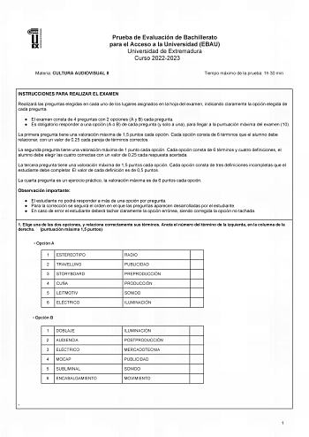 Prueba de Evaluación de Bachillerato para el Acceso a la Universidad EBAU Universidad de Extremadura Curso 20222023 Materia CULTURA AUDIOVISUAL II Tiempo máximo de la prueba 1h 30 min INSTRUCCIONES PARA REALIZAR EL EXAMEN Realizará las preguntas elegidas en cada uno de los lugares asignados en la hoja del examen indicando claramente la opción elegida de cada pregunta  El examen consta de 4 preguntas con 2 opciones A y B cada pregunta  Es obligatorio responder a una opción A o B de cada pregunta…