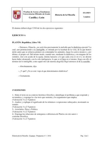 Pruebas de Acceso a Enseñanzas Universitarias Oficiales de Grado Castilla y León Historia de la Filosofía EXAMEN 2 páginas El alumno deberá elegir UNO de los dos ejercicios siguientes EJERCICIO A PLATÓN República Libro VII  Entonces Glaucón no será ésta precisamente la melodía que la dialéctica ejecuta La cual aun perteneciendo a lo inteligible es imitada por la facultad de la vista de la que hemos dicho antes que se esfuerza primero en contemplar los animales luego los astros mismos y por últi…